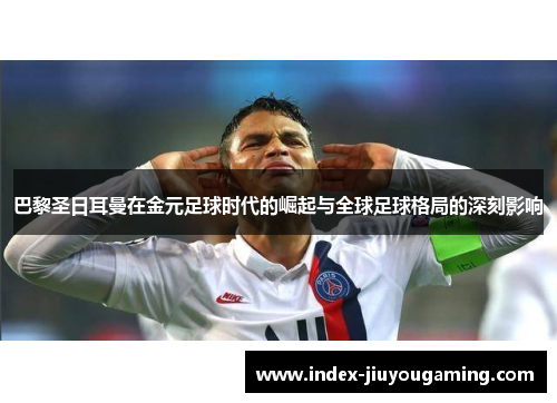 巴黎圣日耳曼在金元足球时代的崛起与全球足球格局的深刻影响