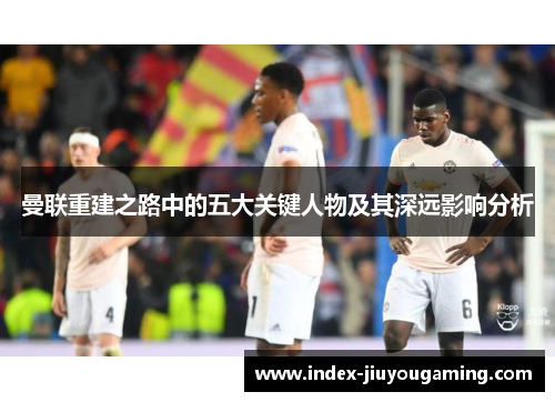 曼联重建之路中的五大关键人物及其深远影响分析