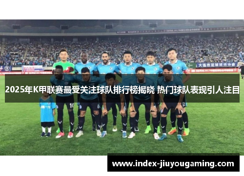 2025年K甲联赛最受关注球队排行榜揭晓 热门球队表现引人注目