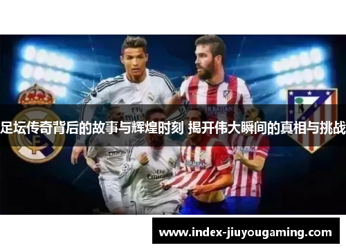 足坛传奇背后的故事与辉煌时刻 揭开伟大瞬间的真相与挑战