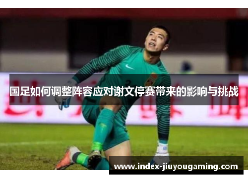 国足如何调整阵容应对谢文停赛带来的影响与挑战