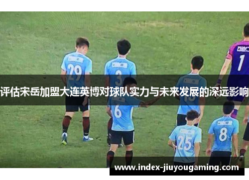 评估宋岳加盟大连英博对球队实力与未来发展的深远影响