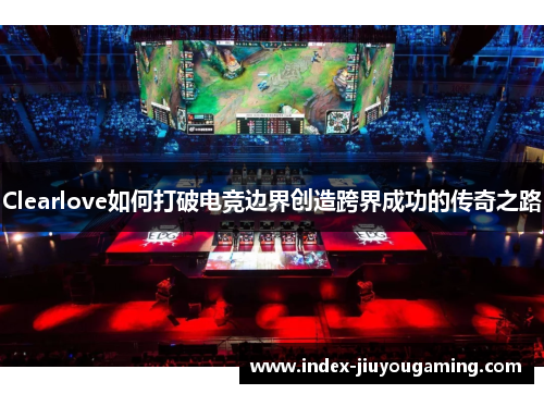 Clearlove如何打破电竞边界创造跨界成功的传奇之路