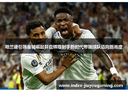 哈兰德引领曼城崛起开启辉煌射手新时代带领球队迈向新高度