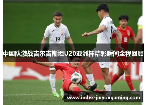 中国队激战吉尔吉斯坦U20亚洲杯精彩瞬间全程回顾