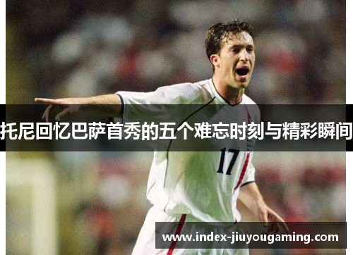 托尼回忆巴萨首秀的五个难忘时刻与精彩瞬间