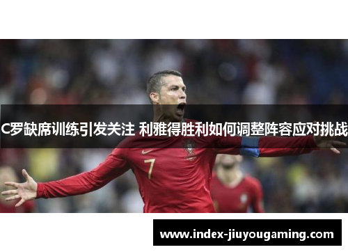 C罗缺席训练引发关注 利雅得胜利如何调整阵容应对挑战