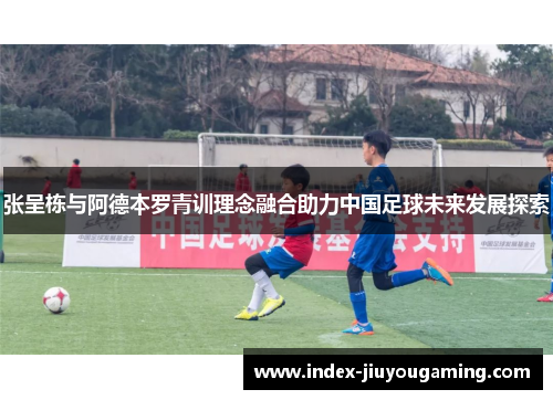 张呈栋与阿德本罗青训理念融合助力中国足球未来发展探索