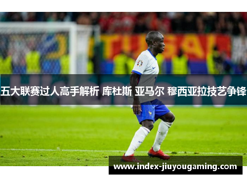 五大联赛过人高手解析 库杜斯 亚马尔 穆西亚拉技艺争锋