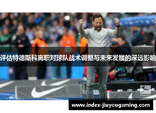 评估特德斯科离职对球队战术调整与未来发展的深远影响