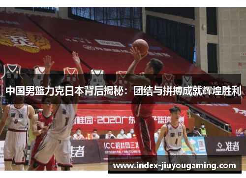 中国男篮力克日本背后揭秘：团结与拼搏成就辉煌胜利