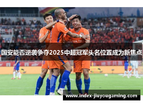 国安能否逆袭争夺2025中超冠军头名位置成为新焦点