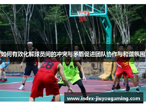 如何有效化解球员间的冲突与矛盾促进团队协作与和谐氛围