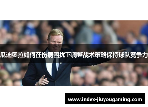 瓜迪奥拉如何在伤病困扰下调整战术策略保持球队竞争力