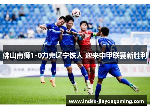 佛山南狮1-0力克辽宁铁人 迎来中甲联赛新胜利