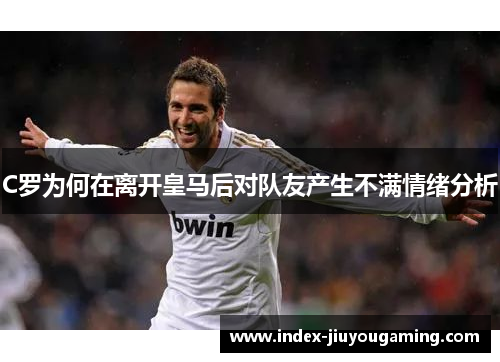 C罗为何在离开皇马后对队友产生不满情绪分析