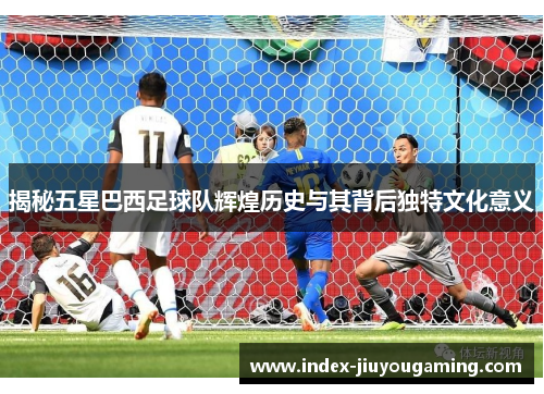 揭秘五星巴西足球队辉煌历史与其背后独特文化意义