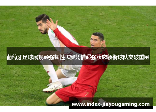 葡萄牙足球展现顽强韧性 C罗凭借超强状态领衔球队突破重围